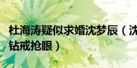 杜海涛疑似求婚沈梦辰(沈梦辰晒自拍无名指钻戒抢眼)