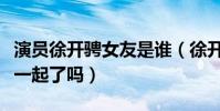 演员徐开骋女友是谁(徐开骋与张天爱真的在一起了吗)