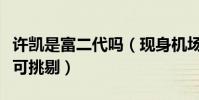 许凯是富二代吗(现身机场高挑的身材让人无可挑剔)