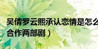 吴倩罗云熙承认恋情是怎么回事(两个人先后合作两部剧)
