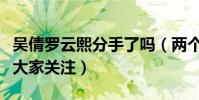 吴倩罗云熙分手了吗(两个人一举一动都备受大家关注)