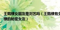 王鹤棣女朋友是刘艺吗(王鹤棣有女朋友吗网曝刘艺是王鹤棣的秘密女友)
