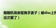 朗朗机场亲密挽手妻子(被diss上热搜后的求生举动网友称这次爱了)
