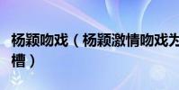 杨颖吻戏(杨颖激情吻戏为何引起网友疯狂吐槽)