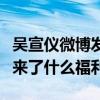吴宣仪微博发文引粉丝围观（她到底给粉丝带来了什么福利）
