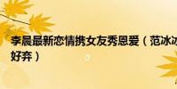 李晨最新恋情携女友秀恩爱(范冰冰被狠心抛网友却一片叫好弃)