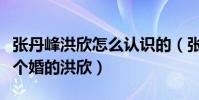 张丹峰洪欣怎么认识的(张丹峰怎么会喜欢结个婚的洪欣)