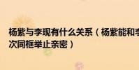 杨紫与李现有什么关系(杨紫能和李现在一起吗两人近期多次同框举止亲密)