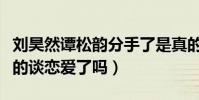 刘昊然谭松韵分手了是真的吗(两人现实中真的谈恋爱了吗)