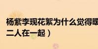 杨紫李现花絮为什么觉得暧昧(粉丝网友直呼二人在一起)