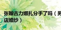张翰古力娜扎分手了吗(男方被曝退掉订的酒店婚纱)