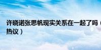 许晓诺张思帆现实关系在一起了吗(互删微博后最新消息引热议)