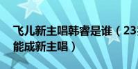 飞儿新主唱韩睿是谁(23岁新人韩睿为什么能成新主唱)