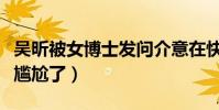 吴昕被女博士发问介意在快本没存在感吗(太尴尬了)