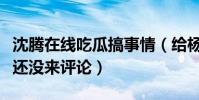 沈腾在线吃瓜搞事情(给杨幂留言魏大勋怎么还没来评论)