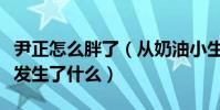 尹正怎么胖了(从奶油小生到现在的尹憨憨他发生了什么)