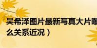 吴希泽图片最新写真大片曝光(吴希泽汤敏什么关系近况)