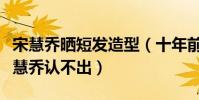 宋慧乔晒短发造型(十年前旧照曝光短发的宋慧乔认不出)