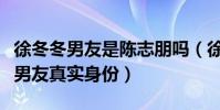 徐冬冬男友是陈志朋吗(徐冬冬一个细节暴露男友真实身份)