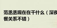 范丞丞现在在干什么(深夜有神秘女性一同聚餐关系不错)