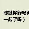陈键锋舒畅再合作（陈键锋和舒畅两人真的在一起了吗）