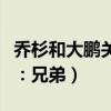 乔杉和大鹏关系吗两人真的是相互成就（网友：兄弟）