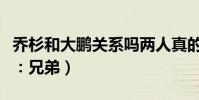 乔杉和大鹏关系吗两人真的是相互成就(网友:兄弟)