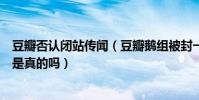 豆瓣否认闭站传闻(豆瓣鹅组被封一个月内部消息曝光要凉是真的吗)