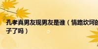 孔孝真男友现男友是谁(情路坎坷的她这次真的遇见真命天子了吗)