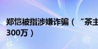 郑恺被指涉嫌诈骗(“茶主播”翻车被执行超300万)