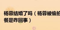 杨蓉结婚了吗(杨蓉被偷拍和神秘男子共进晚餐是咋回事)