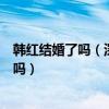韩红结婚了吗（深扒历任男友却没想用情至深娶女子是真的吗）