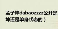 孟子坤dabaozzzz公开是真的吗(目前孟子坤还是单身状态的)