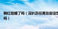 韩红结婚了吗(深扒历任男友却没想用情至深娶女子是真的吗)