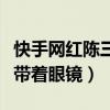 快手网红陈三个人资料介绍（陈三为什么总是带着眼镜）
