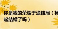 你是我的荣耀于途结局(杨洋乔晶晶最后在一起结婚了吗)