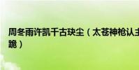 周冬雨许凯千古玦尘(太苍神枪认主白玦回归芜浣逼后池下跪)