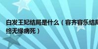 白发王妃结局是什么(容齐容乐结局曝光容齐深爱欢容乐最终无缘病死)