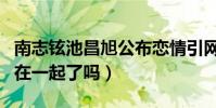 南志铉池昌旭公布恋情引网友热议(他们真的在一起了吗)