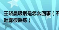 王晓晨吸烟是怎么回事(不仅恋情曝光更吞云吐雾很熟练)
