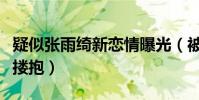 疑似张雨绮新恋情曝光(被拍到与张墨怀当街搂抱)