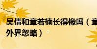 吴倩和章若楠长得像吗(章若楠为什么总是被外界忽略)
