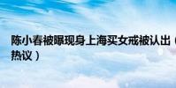 陈小春被曝现身上海买女戒被认出(柜姐发合照为他说话引热议)