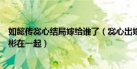 如懿传惢心结局嫁给谁了(惢心出嫁第几集和李玉还是江与彬在一起)