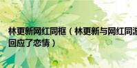 林更新网红同框(林更新与网红同游曝恋情林更新竟然这般回应了恋情)