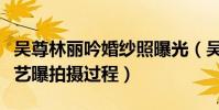 吴尊林丽吟婚纱照曝光(吴尊和妻子参加的综艺曝拍摄过程)