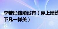 李若彤结婚没有(穿上婚纱的李若彤犹如仙女下凡一样美)