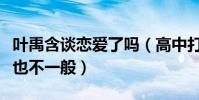 叶禹含谈恋爱了吗(高中打过架家世背景听说也不一般)