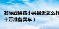 发际线男孩小吴最近怎么样了(还完债还剩几十万准备卖车)