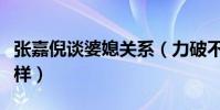 张嘉倪谈婆媳关系(力破不和谣言原来竟是这样)